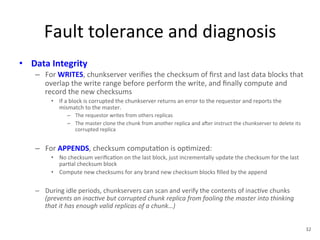 Fault 
tolerance 
and 
diagnosis 
• Data 
Integrity 
– For 
WRITES, 
chunkserver 
verifies 
the 
checksum 
of 
first 
and 
last 
data 
blocks 
that 
overlap 
the 
write 
range 
before 
perform 
the 
write, 
and 
finally 
compute 
and 
record 
the 
new 
checksums 
• If 
a 
block 
is 
corrupted 
the 
chunkserver 
returns 
an 
error 
to 
the 
requestor 
and 
reports 
the 
mismatch 
to 
the 
master. 
– The 
requestor 
writes 
from 
others 
replicas 
– The 
master 
clone 
the 
chunk 
from 
another 
replica 
and 
aYer 
instruct 
the 
chunkserver 
to 
delete 
its 
corrupted 
replica 
– For 
APPENDS, 
checksum 
computa+on 
is 
op+mized: 
• No 
checksum 
verifica+on 
on 
the 
last 
block, 
just 
incrementally 
update 
the 
checksum 
for 
the 
last 
par+al 
checksum 
block 
• Compute 
new 
checksums 
for 
any 
brand 
new 
checksum 
blocks 
filled 
by 
the 
append 
– During 
idle 
periods, 
chunkservers 
can 
scan 
and 
verify 
the 
contents 
of 
inac+ve 
chunks 
(prevents 
an 
inac<ve 
but 
corrupted 
chunk 
replica 
from 
fooling 
the 
master 
into 
thinking 
that 
it 
has 
enough 
valid 
replicas 
of 
a 
chunk…) 
32 
 