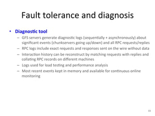 Fault 
tolerance 
and 
diagnosis 
• Diagnos5c 
tool 
– GFS 
servers 
generate 
diagnos+c 
logs 
(sequen+ally 
+ 
asynchronously) 
about 
significant 
events 
(chunkservers 
going 
up/down) 
and 
all 
RPC 
requests/replies 
– RPC 
logs 
include 
exact 
requests 
and 
responses 
sent 
on 
the 
wire 
without 
data 
– Interac+on 
history 
can 
be 
reconstruct 
by 
matching 
requests 
with 
replies 
and 
colla+ng 
RPC 
records 
on 
different 
machines 
– Logs 
used 
for 
load 
tes+ng 
and 
performance 
analysis 
– Most 
recent 
events 
kept 
in 
memory 
and 
available 
for 
con+nuous 
online 
monitoring 
33 
 