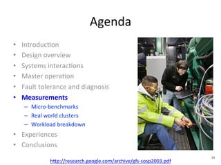 Agenda 
• Introduc+on 
• Design 
overview 
• Systems 
interac+ons 
• Master 
opera+on 
• Fault 
tolerance 
and 
diagnosis 
• Measurements 
– Micro-­‐benchmarks 
– Real 
world 
clusters 
– Workload 
breakdown 
• Experiences 
• Conclusions 
h1p://research.google.com/archive/gfs-­‐sosp2003.pdf 
34 
 