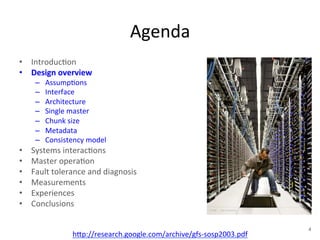 Agenda 
• Introduc+on 
• Design 
overview 
– Assump+ons 
– Interface 
– Architecture 
– Single 
master 
– Chunk 
size 
– Metadata 
– Consistency 
model 
• Systems 
interac+ons 
• Master 
opera+on 
• Fault 
tolerance 
and 
diagnosis 
• Measurements 
• Experiences 
• Conclusions 
h1p://research.google.com/archive/gfs-­‐sosp2003.pdf 
4 
 