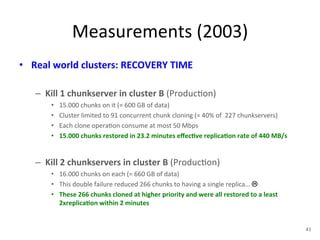 Measurements 
(2003) 
• Real 
world 
clusters: 
RECOVERY 
TIME 
– Kill 
1 
chunkserver 
in 
cluster 
B 
(Produc+on) 
• 15.000 
chunks 
on 
it 
(= 
600 
GB 
of 
data) 
• Cluster 
limited 
to 
91 
concurrent 
chunk 
cloning 
(= 
40% 
of 
227 
chunkservers) 
• Each 
clone 
opera+on 
consume 
at 
most 
50 
Mbps 
• 15.000 
chunks 
restored 
in 
23.2 
minutes 
effec5ve 
replica5on 
rate 
of 
440 
MB/s 
– Kill 
2 
chunkservers 
in 
cluster 
B 
(Produc+on) 
• 16.000 
chunks 
on 
each 
(= 
660 
GB 
of 
data) 
• This 
double 
failure 
reduced 
266 
chunks 
to 
having 
a 
single 
replica… 
! 
• These 
266 
chunks 
cloned 
at 
higher 
priority 
and 
were 
all 
restored 
to 
a 
least 
2xreplica5on 
within 
2 
minutes 
41 
 