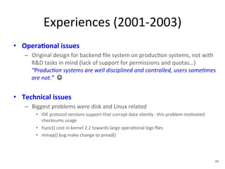 Experiences 
(2001-­‐2003) 
• Opera5onal 
issues 
– Original 
design 
for 
backend 
file 
system 
on 
produc+on 
systems, 
not 
with 
R&D 
tasks 
in 
mind 
(lack 
of 
support 
for 
permissions 
and 
quotas…) 
“Produc<on 
systems 
are 
well 
disciplined 
and 
controlled, 
users 
some<mes 
are 
not.” 
☺ 
• Technical 
issues 
– Biggest 
problems 
were 
disk 
and 
Linux 
related 
• IDE 
protocol 
versions 
support 
that 
corrupt 
data 
silently 
: 
this 
problem 
mo+vated 
checksums 
usage 
• fsync() 
cost 
in 
kernel 
2.2 
towards 
large 
opera+onal 
logs 
files 
• mmap() 
bug 
make 
change 
to 
pread() 
49 
 