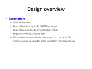 Design 
overview 
• Assump5ons 
– COTS 
x86 
servers 
– Few 
million 
files, 
typically 
100MB 
or 
larger 
– Large 
streaming 
reads, 
small 
random 
reads 
– Sequen+al 
writes, 
append 
data 
– Mul+ple 
concurrent 
clients 
that 
append 
to 
the 
same 
file 
– High 
sustained 
bandwidth 
more 
important 
than 
low 
latency 
5 
 