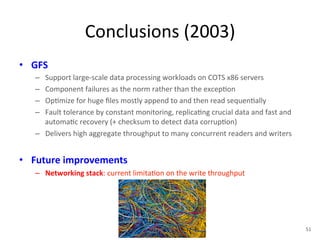 Conclusions 
(2003) 
• GFS 
– Support 
large-­‐scale 
data 
processing 
workloads 
on 
COTS 
x86 
servers 
– Component 
failures 
as 
the 
norm 
rather 
than 
the 
excep+on 
– Op+mize 
for 
huge 
files 
mostly 
append 
to 
and 
then 
read 
sequen+ally 
– Fault 
tolerance 
by 
constant 
monitoring, 
replica+ng 
crucial 
data 
and 
fast 
and 
automa+c 
recovery 
(+ 
checksum 
to 
detect 
data 
corrup+on) 
– Delivers 
high 
aggregate 
throughput 
to 
many 
concurrent 
readers 
and 
writers 
• Future 
improvements 
– Networking 
stack: 
current 
limita+on 
on 
the 
write 
throughput 
51 
 