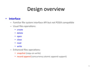 Design 
overview 
• Interface 
– Familiar 
file 
system 
interface 
API 
but 
not 
POSIX 
compa+ble 
– Usual 
files 
opera+ons: 
• create 
• delete 
• open 
• close 
• read 
• write 
– Enhanced 
files 
opera+ons: 
• snapshot 
(copy-­‐on-­‐write) 
• record 
append 
(concurrency 
atomic 
append 
support) 
6 
 