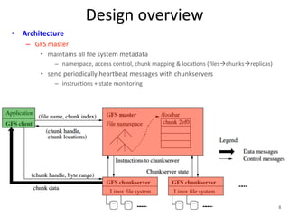 Design 
overview 
• Architecture 
– GFS 
master 
• maintains 
all 
file 
system 
metadata 
– namespace, 
access 
control, 
chunk 
mapping 
& 
loca+ons 
(filesàchunksàreplicas) 
• send 
periodically 
heartbeat 
messages 
with 
chunkservers 
– instruc+ons 
+ 
state 
monitoring 
8 
 