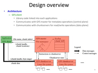 Design 
overview 
• Architecture 
– GFS 
client 
• Library 
code 
linked 
into 
each 
applica+ons 
• Communicates 
with 
GFS 
master 
for 
metadata 
opera+ons 
(control 
plane) 
• Communicates 
with 
chunkservers 
for 
read/write 
opera+ons 
(data 
plane) 
9 
 