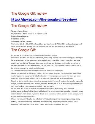 The Google Gift review
http://dpviet.com/the-google-gift-review/
The Google Gift review
Vendor: James Boulay
Launch Date & Time: 05/06/13 at 9:00 am (EST)
Price & Commissions:
F/E $11.99 at 75%
Additional Launch Details:
The front end is $11.99 at 75% followed by a special offer at $17.99 at 50% and awaiting approval
on an upsell at a $99 monthly service which will provide affiliates a residual commission.
The Google Gift
For anyone who is Able to Stop Failing Look at this Entire Page
How will be the tricks and tactics that actually work today, and not tomorrow, helping your rankings?
Being a marketer, you’ve got other marketers indicating to get this done and then that, and what
exactly are you playing? Crossed fingers along with a prayer because so little else is working, or
perhaps you wouldn’t be scanning this – can you deny that? If you want to demand YOUR part of
the Internet you have to read this whole page.
Your investment Loopholes and Unproven Tricks and Focus on Google!
Google blatantly tells us the type of content of their listings, specially the coveted first page! They
want only pristine, engaging individualized content in their google search, so why have you been
searching for some other method that turns out to be futile after for an extended time?
Read that above, can it makes sense that garbage inside the search engines like google, especially
Google, is done? You only can’t be ready to make do with junk PLR. In case you’re gonna rank, you
may need fresh, unique, awesome content – and several it.
Do you think you’re sick of the Bell and Whistle Based Products Causing Your Failure?
Article marketing doesn’t obtain the great features that junk products get, since they require it where
content doesn’t. I am aware if you ever dream to be successful online, content is one area you have
to master before everybody else.
Should you focus on Google, you will observe they’ve been pushing increasingly garbage away
recently. People hadn’t complied so they started showing people they mean business. This is
especially valid using their more recent Panda and Penguin algorithm changes.
 