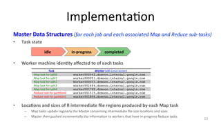Implementa8on 
Master 
Data 
Structures 
(for 
each 
job 
and 
each 
associated 
Map 
and 
Reduce 
sub-­‐tasks) 
• Task 
state 
• Worker 
machine 
iden4ty 
affected 
to 
of 
each 
tasks 
• Loca4ons 
and 
sizes 
of 
R 
intermediate 
file 
regions 
produced 
by 
each 
Map 
task 
– Map 
tasks 
update 
regularly 
the 
Master 
concerning 
intermediate 
file 
size 
loca8ons 
and 
sizes 
– Master 
then 
pushed 
incrementally 
the 
informa8on 
to 
workers 
that 
have 
in-­‐progress 
Reduce 
tasks 
13 
idle 
in-­‐progress 
completed 
Task 
Worker 
(x86 
Linux 
server) 
Map 
task 
for 
split0 
worker000042.dcmoon.internal.google.com! 
Map 
task 
for 
split1 
worker000051.dcmoon.internal.google.com! 
Map 
task 
for 
split2 
Worker000033.dcmoon.internal.google.com! 
Map 
task 
for 
split3 
worker001664.dcmoon.internal.google.com! 
Map 
task 
for 
split4 
worker001789.dcmoon.internal.google.com! 
Reduce 
task 
for 
par88on0 
worker001515.dcmoon.internal.google.com! 
Reduce 
task 
for 
par88on1 
worker001806.dcmoon.internal.google.com! 
 