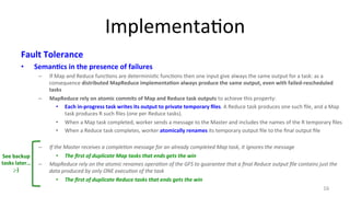 Implementa8on 
Fault 
Tolerance 
• Seman4cs 
in 
the 
presence 
of 
failures 
– If 
Map 
and 
Reduce 
func8ons 
are 
determinis8c 
func8ons 
then 
one 
input 
give 
always 
the 
same 
output 
for 
a 
task: 
as 
a 
consequence 
distributed 
MapReduce 
implementa4on 
always 
produce 
the 
same 
output, 
even 
with 
failed-­‐rescheduled 
tasks 
– MapReduce 
rely 
on 
atomic 
commits 
of 
Map 
and 
Reduce 
task 
outputs 
to 
achieve 
this 
property: 
• Each 
in-­‐progress 
task 
writes 
its 
output 
to 
private 
temporary 
files. 
A 
Reduce 
task 
produces 
one 
such 
file, 
and 
a 
Map 
task 
produces 
R 
such 
files 
(one 
per 
Reduce 
tasks). 
• When 
a 
Map 
task 
completed, 
worker 
sends 
a 
message 
to 
the 
Master 
and 
includes 
the 
names 
of 
the 
R 
temporary 
files 
• When 
a 
Reduce 
task 
completes, 
worker 
atomically 
renames 
its 
temporary 
output 
file 
to 
the 
final 
output 
file 
– If 
the 
Master 
receives 
a 
comple@on 
message 
for 
an 
already 
completed 
Map 
task, 
it 
ignores 
the 
message 
• The 
first 
of 
duplicate 
Map 
tasks 
that 
ends 
gets 
the 
win 
– MapReduce 
rely 
on 
the 
atomic 
renames 
opera@on 
of 
the 
GFS 
to 
guarantee 
that 
a 
final 
Reduce 
output 
file 
contains 
just 
the 
data 
produced 
by 
only 
ONE 
execu@on 
of 
the 
task 
• The 
first 
of 
duplicate 
Reduce 
tasks 
that 
ends 
gets 
the 
win 
16 
See 
backup 
tasks 
later… 
;-­‐) 
 