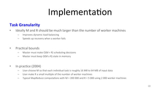 Implementa8on 
Task 
Granularity 
• Ideally 
M 
and 
R 
should 
be 
much 
larger 
than 
the 
number 
of 
worker 
machines 
– Improves 
dynamic 
load-­‐balancing 
– Speeds 
up 
recovery 
when 
a 
worker 
fails 
• Prac8cal 
bounds 
– Master 
must 
make 
O(M 
+ 
R) 
scheduling 
decisions 
– Master 
must 
keep 
O(M 
x 
R) 
state 
in 
memory 
• In 
prac8ce 
(2004) 
– User 
choose 
M 
so 
that 
each 
individual 
task 
is 
roughly 
16 
MB 
to 
64 
MB 
of 
input 
data 
– User 
make 
R 
a 
small 
mul8ple 
of 
the 
number 
of 
worker 
machines 
– Typical 
MapReduce 
computa8ons 
with 
M 
= 
200 
000 
and 
R 
= 
5 
000 
using 
2 
000 
worker 
machines 
18 
 
