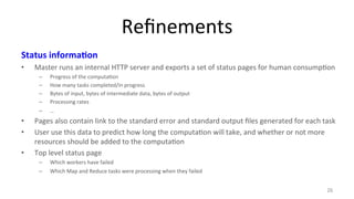 Refinements 
Status 
informa4on 
• Master 
runs 
an 
internal 
HTTP 
server 
and 
exports 
a 
set 
of 
status 
pages 
for 
human 
consump8on 
– Progress 
of 
the 
computa8on 
– How 
many 
tasks 
completed/in 
progress 
– Bytes 
of 
input, 
bytes 
of 
intermediate 
data, 
bytes 
of 
output 
– Processing 
rates 
– … 
• Pages 
also 
contain 
link 
to 
the 
standard 
error 
and 
standard 
output 
files 
generated 
for 
each 
task 
• User 
use 
this 
data 
to 
predict 
how 
long 
the 
computa8on 
will 
take, 
and 
whether 
or 
not 
more 
resources 
should 
be 
added 
to 
the 
computa8on 
• Top 
level 
status 
page 
– Which 
workers 
have 
failed 
– Which 
Map 
and 
Reduce 
tasks 
were 
processing 
when 
they 
failed 
26 
 
