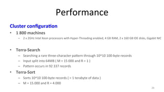 Performance 
Cluster 
configura4on 
• 1 
800 
machines 
– 2 
x 
2GHz 
Intel 
Xeon 
processors 
with 
Hyper-­‐Threading 
enabled, 
4 
GB 
RAM, 
2 
x 
160 
GB 
IDE 
disks, 
Gigabit 
NIC 
• Terra-­‐Search 
– Searching 
a 
rare 
three-­‐character 
pa#ern 
through 
10^10 
100-­‐byte 
records 
– Input 
split 
into 
64MB 
( 
M 
= 
15 
000 
and 
R 
= 
1 
) 
– Pa#ern 
occurs 
in 
92 
337 
records 
• Terra-­‐Sort 
– Sorts 
10^10 
100-­‐byte 
records 
( 
= 
1 
terabyte 
of 
data 
) 
– M 
= 
15.000 
and 
R 
= 
4.000 
29 
 