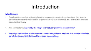 Introduc8on 
MapReduce 
• Google 
design 
this 
abstrac8on 
to 
allow 
them 
to 
express 
the 
simple 
computa8ons 
they 
want 
to 
perform 
but 
hides 
the 
messy 
details 
of 
paralleliza8on, 
fault-­‐tolerance, 
data 
distribu8on 
and 
load 
balancing 
in 
a 
library 
• This 
abstrac8on 
is 
inspired 
by 
the 
“map” 
and 
“reduce” 
primi8ves 
present 
in 
LISP 
• The 
major 
contribu4on 
of 
this 
work 
are 
a 
simple 
and 
powerful 
interface 
that 
enables 
automa4c 
paralleliza4on 
and 
distribu4on 
of 
large-­‐scale 
computa4ons 
4 
 