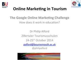 Online	
  Marke+ng	
  in	
  Tourism	
  
The	
  Google	
  Online	
  Marke+ng	
  Challenge	
  
How	
  does	
  it	
  work	
  in	
  educa0on?	
  
	
  
Dr	
  Philip	
  Alford	
  
Zillertaler	
  Tourismusschulen	
  
24-­‐25th	
  October	
  2014	
  
palford@bournemouth.ac.uk	
  
@philipalford	
  
 