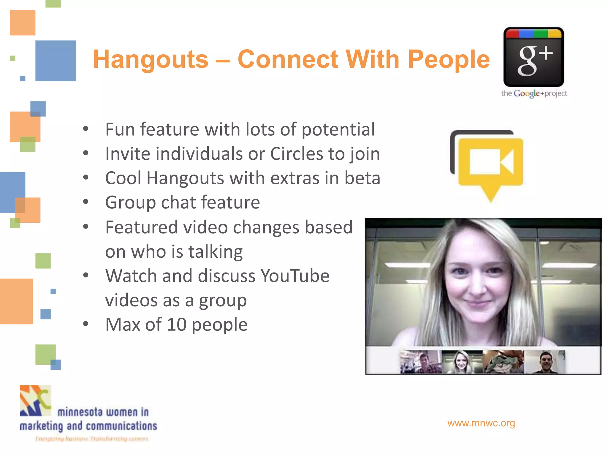 Hangouts – Connect With People

• Fun feature with lots of potential
• Invite individuals or Circles to join
• Cool Hangouts with extras in beta
• Group chat feature
• Featured video changes based
  on who is talking
• Watch and discuss YouTube
  videos as a group
• Max of 10 people



                                          www.mnwc.org
 
