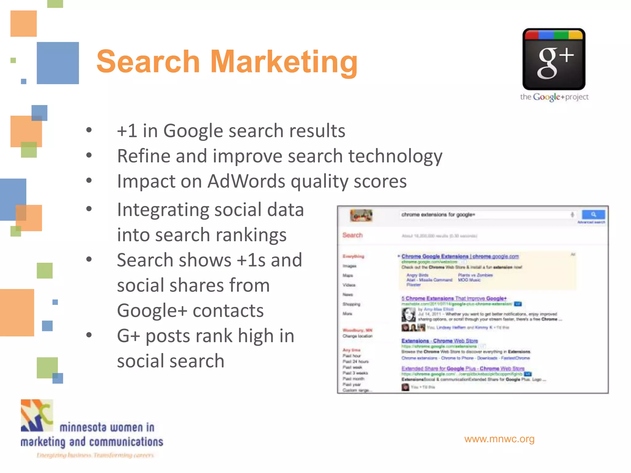 Search Marketing

•    +1 in Google search results
•    Refine and improve search technology
•    Impact on AdWords quality scores
•    Integrating social data
     into search rankings
•    Search shows +1s and
     social shares from
     Google+ contacts
•    G+ posts rank high in
     social search


                                            www.mnwc.org
 