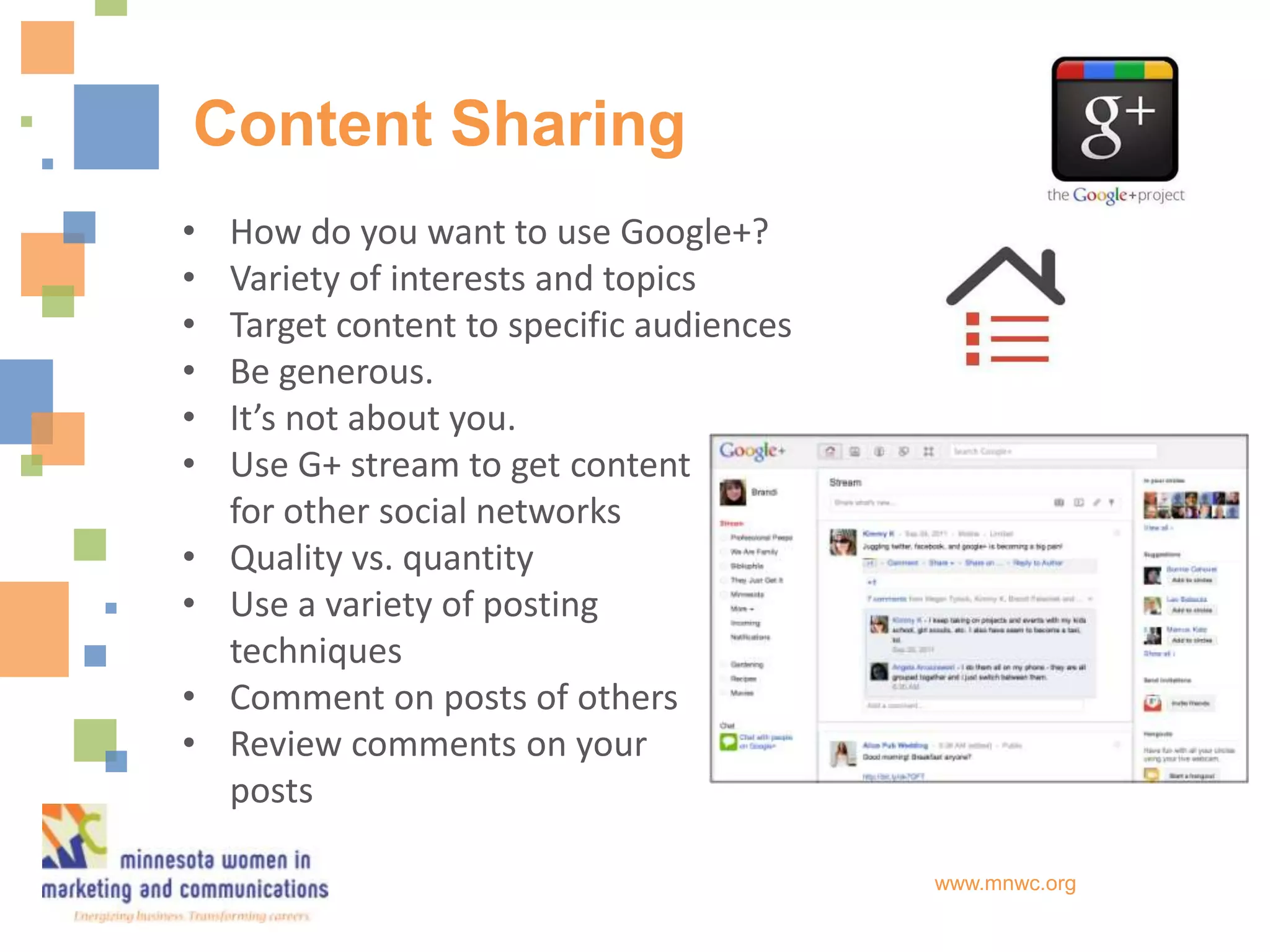 Content Sharing
•   How do you want to use Google+?
•   Variety of interests and topics
•   Target content to specific audiences
•   Be generous.
•   It’s not about you.
•   Use G+ stream to get content
    for other social networks
•   Quality vs. quantity
•   Use a variety of posting
    techniques
•   Comment on posts of others
•   Review comments on your
    posts

                                           www.mnwc.org
 