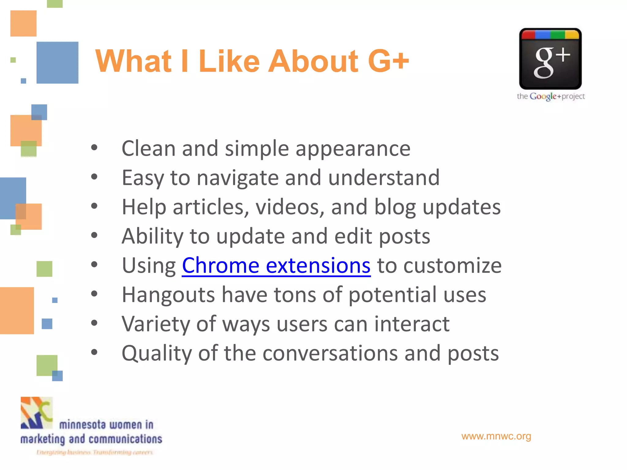 What I Like About G+

•   Clean and simple appearance
•   Easy to navigate and understand
•   Help articles, videos, and blog updates
•   Ability to update and edit posts
•   Using Chrome extensions to customize
•   Hangouts have tons of potential uses
•   Variety of ways users can interact
•   Quality of the conversations and posts


                                      www.mnwc.org
 