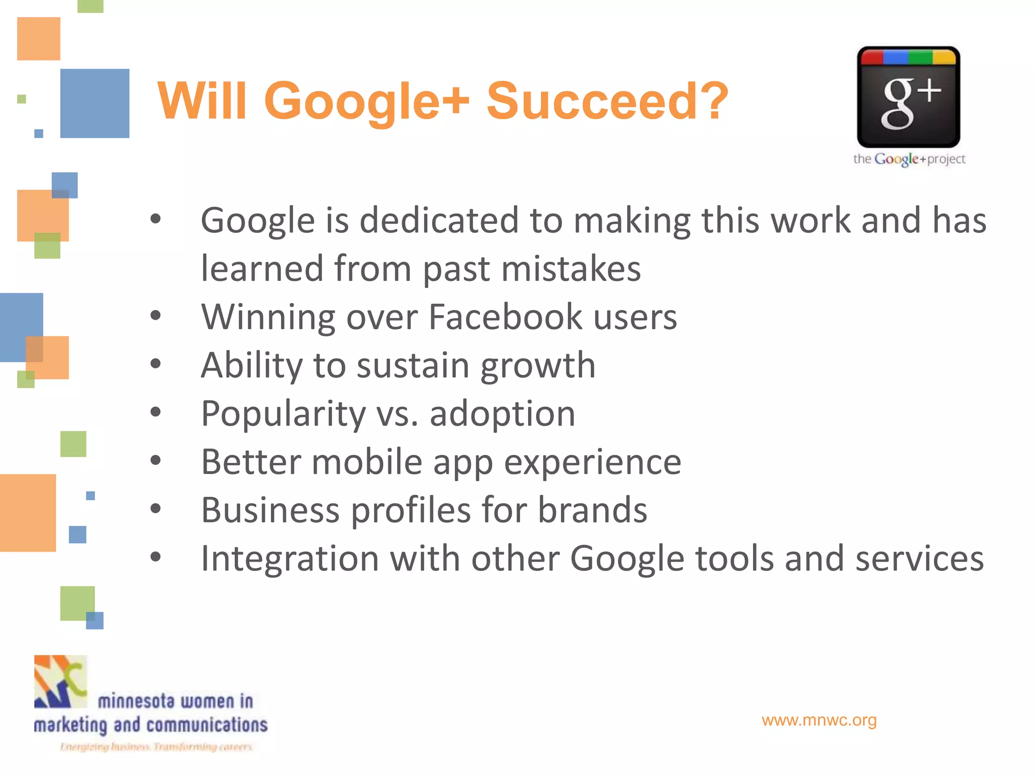 Will Google+ Succeed?

• Google is dedicated to making this work and has
  learned from past mistakes
• Winning over Facebook users
• Ability to sustain growth
• Popularity vs. adoption
• Better mobile app experience
• Business profiles for brands
• Integration with other Google tools and services


                                    www.mnwc.org
 