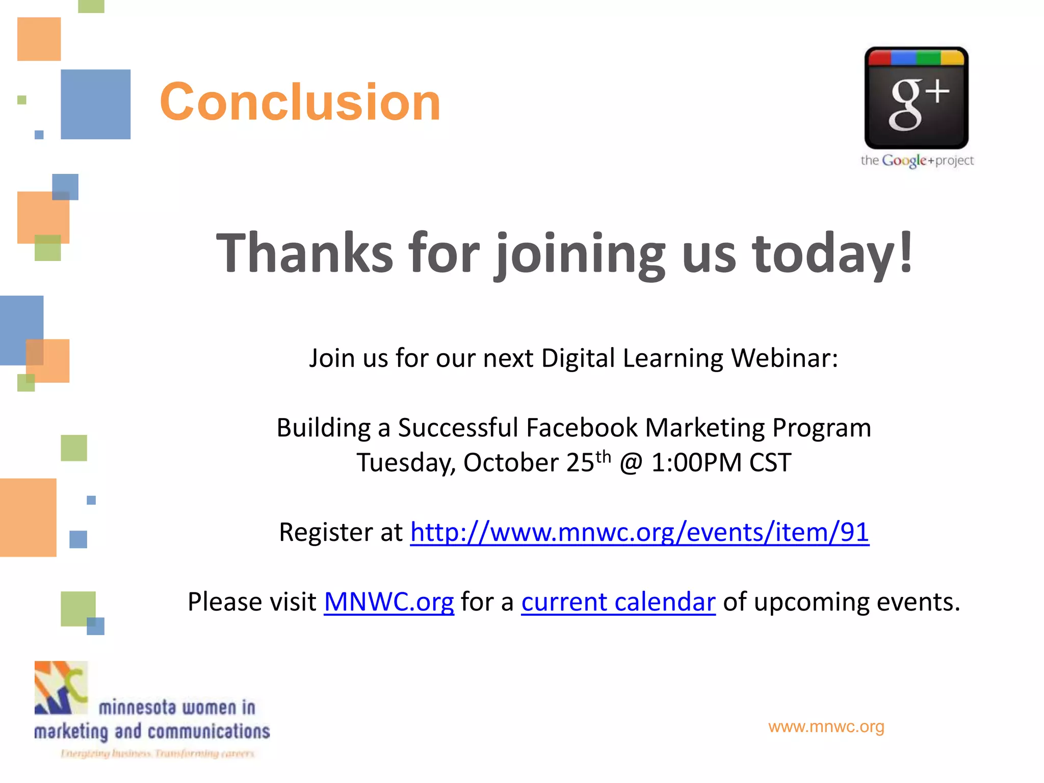Conclusion

   Thanks for joining us today!
           Join us for our next Digital Learning Webinar:

        Building a Successful Facebook Marketing Program
               Tuesday, October 25th @ 1:00PM CST

        Register at http://www.mnwc.org/events/item/91

 Please visit MNWC.org for a current calendar of upcoming events.



                                                  www.mnwc.org
 