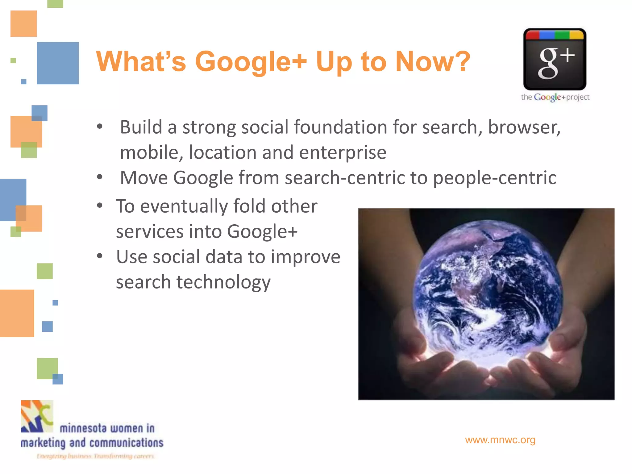 What’s Google+ Up to Now?

• Build a strong social foundation for search, browser,
  mobile, location and enterprise
• Move Google from search-centric to people-centric
• To eventually fold other
  services into Google+
• Use social data to improve
  search technology




                                           www.mnwc.org
 