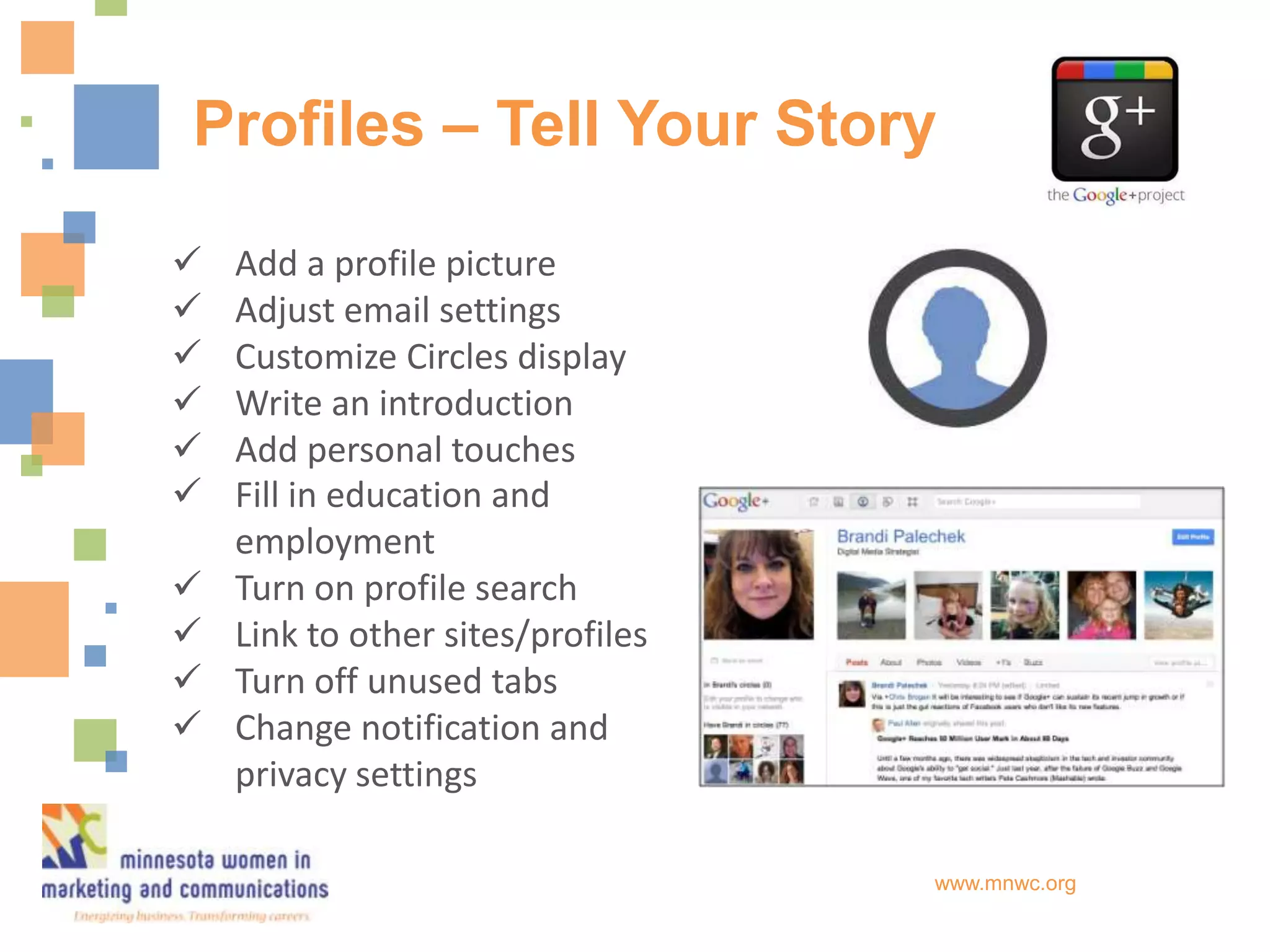 Profiles – Tell Your Story

   Add a profile picture
   Adjust email settings
   Customize Circles display
   Write an introduction
   Add personal touches
   Fill in education and
    employment
   Turn on profile search
   Link to other sites/profiles
   Turn off unused tabs
   Change notification and
    privacy settings

                                   www.mnwc.org
 