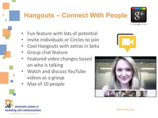 Hangouts – Connect With People

• Fun feature with lots of potential
• Invite individuals or Circles to join
• Cool Hangouts with extras in beta
• Group chat feature
• Featured video changes based
  on who is talking
• Watch and discuss YouTube
  videos as a group
• Max of 10 people



                                          www.mnwc.org
 