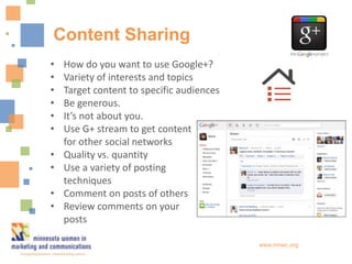 Content Sharing
•   How do you want to use Google+?
•   Variety of interests and topics
•   Target content to specific audiences
•   Be generous.
•   It’s not about you.
•   Use G+ stream to get content
    for other social networks
•   Quality vs. quantity
•   Use a variety of posting
    techniques
•   Comment on posts of others
•   Review comments on your
    posts

                                           www.mnwc.org
 
