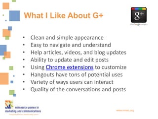 What I Like About G+

•   Clean and simple appearance
•   Easy to navigate and understand
•   Help articles, videos, and blog updates
•   Ability to update and edit posts
•   Using Chrome extensions to customize
•   Hangouts have tons of potential uses
•   Variety of ways users can interact
•   Quality of the conversations and posts


                                      www.mnwc.org
 