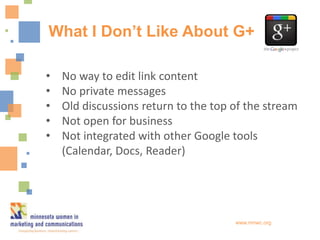 What I Don’t Like About G+

•   No way to edit link content
•   No private messages
•   Old discussions return to the top of the stream
•   Not open for business
•   Not integrated with other Google tools
    (Calendar, Docs, Reader)




                                      www.mnwc.org
 