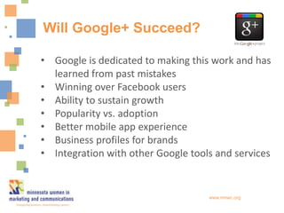 Will Google+ Succeed?

• Google is dedicated to making this work and has
  learned from past mistakes
• Winning over Facebook users
• Ability to sustain growth
• Popularity vs. adoption
• Better mobile app experience
• Business profiles for brands
• Integration with other Google tools and services


                                    www.mnwc.org
 