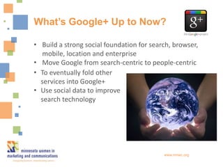 What’s Google+ Up to Now?

• Build a strong social foundation for search, browser,
  mobile, location and enterprise
• Move Google from search-centric to people-centric
• To eventually fold other
  services into Google+
• Use social data to improve
  search technology




                                           www.mnwc.org
 