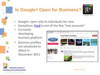Is Google+ Open for Business?

• Google+ open only to individuals for now
• Exceptions: Ford is one of the few “test accounts”
• Currently
  developing
  business platform
• Business profiles
  are scheduled to
  début in
  November 2011



                                           www.mnwc.org
 