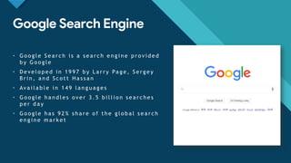 Click to edit Master title style
4
Google Search Engine
• G o o g l e S e a r c h i s a s e a r c h e n g i n e p r o v i d e d
b y G o o g l e
• D e v e l o p e d i n 1 9 9 7 b y L a r r y Pa g e , S e r g e y
B r i n , a n d S c o t t H a s s a n
• Av a i l a b l e i n 1 4 9 l a n g u a g e s
• G o o g l e h a n d l e s o v e r 3 . 5 b i l l i o n s e a r c h e s
p e r d a y
• G o o g l e h a s 9 2 % s h a r e o f t h e g l o b a l s e a r c h
e n g i n e m a r k e t
 