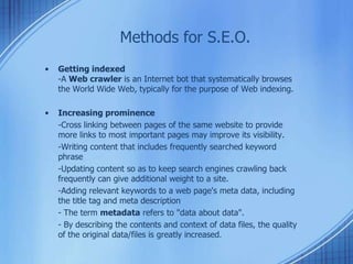 Methods for S.E.O.
• Getting indexed
-A Web crawler is an Internet bot that systematically browses
the World Wide Web, typically for the purpose of Web indexing.
• Increasing prominence
-Cross linking between pages of the same website to provide
more links to most important pages may improve its visibility.
-Writing content that includes frequently searched keyword
phrase
-Updating content so as to keep search engines crawling back
frequently can give additional weight to a site.
-Adding relevant keywords to a web page's meta data, including
the title tag and meta description
- The term metadata refers to "data about data".
- By describing the contents and context of data files, the quality
of the original data/files is greatly increased.
 