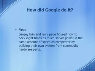 • First:
Sergey brin and larry page figured how to
pack eight times as much server power in the
same amount of space as competitor by
building their own system from commodity
hardware parts.
How did Google do it?
 