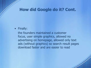 How did Google do it? Cont.
• Finally:
the founders maintained a customer
focus, user simple graphics, allowed no
advertising on homepage, allowed only text
ads (without graphics) so search result pages
download faster and are easier to read
 
