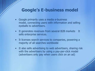 Google’s E-business model
• Google primarily uses a media e-business
model, connecting users with information and selling
eyeballs to advertisers.
• It generates revenues from several B2B markets It
sells enterprise services.
• It licenses search services to companies, powering a
majority of all searches worldwide
• It also sells advertising to web advertisers, sharing risk
with the advertisers by using a pay-per-click model
(advertisers only pay when users click on an ad)
 