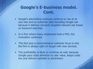 Google’s E-business model.
Cont.
• Google’s advertising revenues continue to rise at its
own site and on customer sites including Google ads
because it delivers narrowly targeted relevant ads based
on keyword searches.
• In a firm where many employees hold a PhD, the
innovation continues.
• This fact plus a monomaniacal customer focus is why
the firm is always right on target with new services
• The profitability is likely to continue as well, because
Google pays close attention to user value, keeps costs
low and delivers eyeballs to advertisers
 