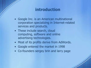 introduction
• Google Inc. is an American multinational
corporation specializing in Internet-related
services and products.
• These include search, cloud
computing, software and online
advertising technologies.
• Most of its profits derive from AdWords.
• Google entered the market in 1998
• Co-founders sergey brin and larry page
 