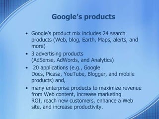 Google’s products
• Google’s product mix includes 24 search
products (Web, blog, Earth, Maps, alerts, and
more)
• 3 advertising products
(AdSense, AdWords, and Analytics)
• 20 applications (e.g., Google
Docs, Picasa, YouTube, Blogger, and mobile
products) and,
• many enterprise products to maximize revenue
from Web content, increase marketing
ROI, reach new customers, enhance a Web
site, and increase productivity.
 