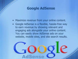 Google AdSense
• Maximize revenue from your online content.
• Google AdSense is a flexible, hassle-free way
to earn revenue by showing relevant and
engaging ads alongside your online content.
You can easily show AdSense ads on your
website, mobile sites, and site search results.
 