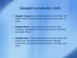 Google’s products. cont.
• Google Groups: Searchable archive of more than 700
million Usenet postings from a period of more than 20
years.
• Google News: Comprehensive up-to-date news
coverage, aggregated from sources all over the world
by Google News.
• Google Docs: Create and share your work online and
access your documents from anywhere. Manage
documents, spreadsheets, presentations, surveys, and
more
 