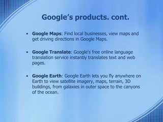Google’s products. cont.
• Google Maps: Find local businesses, view maps and
get driving directions in Google Maps.
• Google Translate: Google's free online language
translation service instantly translates text and web
pages.
• Google Earth: Google Earth lets you fly anywhere on
Earth to view satellite imagery, maps, terrain, 3D
buildings, from galaxies in outer space to the canyons
of the ocean.
 