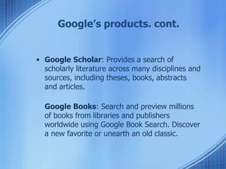 Google’s products. cont.
• Google Scholar: Provides a search of
scholarly literature across many disciplines and
sources, including theses, books, abstracts
and articles.
Google Books: Search and preview millions
of books from libraries and publishers
worldwide using Google Book Search. Discover
a new favorite or unearth an old classic.
 