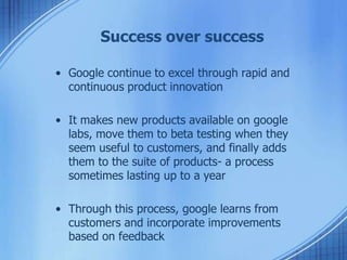 Success over success
• Google continue to excel through rapid and
continuous product innovation
• It makes new products available on google
labs, move them to beta testing when they
seem useful to customers, and finally adds
them to the suite of products- a process
sometimes lasting up to a year
• Through this process, google learns from
customers and incorporate improvements
based on feedback
 