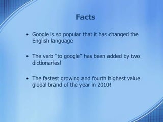 Facts
• Google is so popular that it has changed the
English language
• The verb “to google” has been added by two
dictionaries!
• The fastest growing and fourth highest value
global brand of the year in 2010!
 