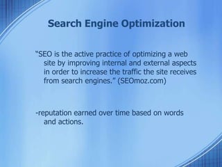 Search Engine Optimization
“SEO is the active practice of optimizing a web
site by improving internal and external aspects
in order to increase the traffic the site receives
from search engines.” (SEOmoz.com)
-reputation earned over time based on words
and actions.
 