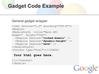 Gadget Code Example

 General gadget wrapper
 <?xml version="1.0" encoding="UTF-8"?>
 <Module>
 <ModulePrefs title="Wave API
 Gadget" height="300">
   <Require feature="locked-domain" />
   <Require feature="dynamic-height" />
   <Require feature="wave" />
 </ModulePrefs>
 <Content type="html"><![CDATA[

  Your html goes here.
 ]]></Content>
 </Module>
 